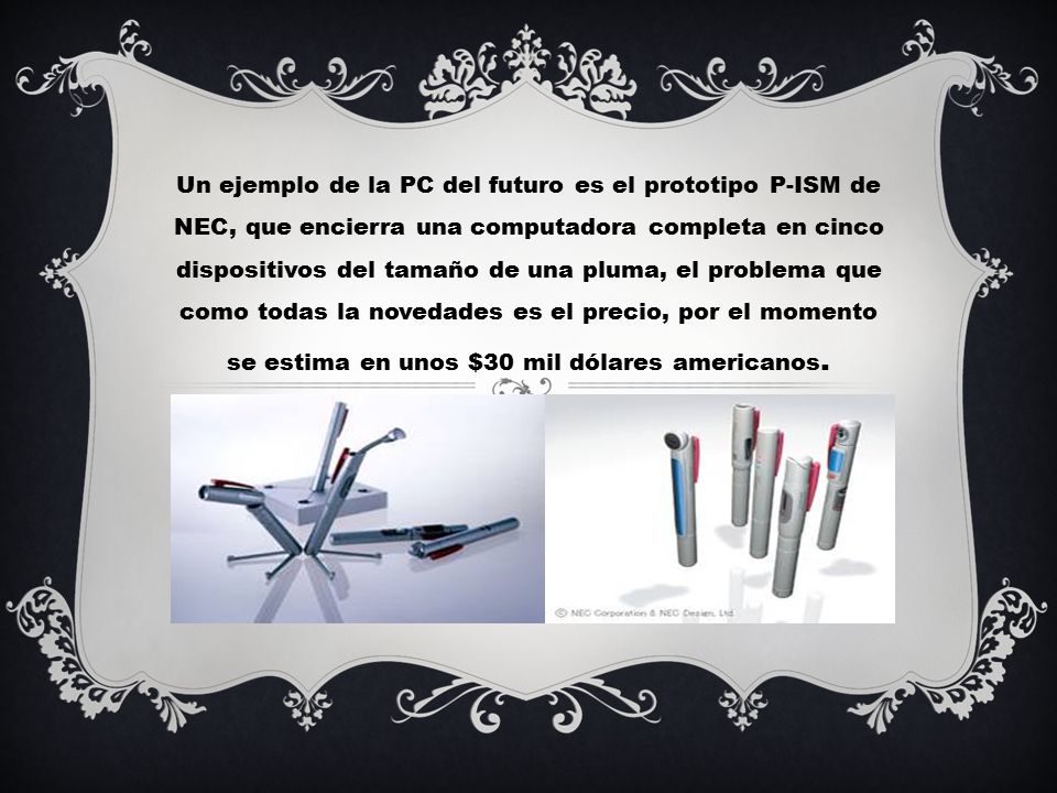 Un ejemplo de la PC del futuro es el prototipo P-ISM de NEC, que encierra una computadora completa en cinco dispositivos del tamaño de una pluma, el problema que como todas la novedades es el precio, por el momento se estima en unos $30 mil dólares americanos.