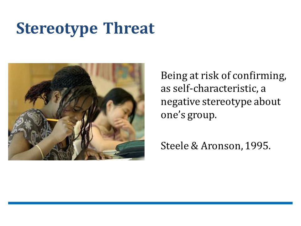 Stereotype Threat Being at risk of confirming, as self-characteristic, a negative stereotype about one’s group.