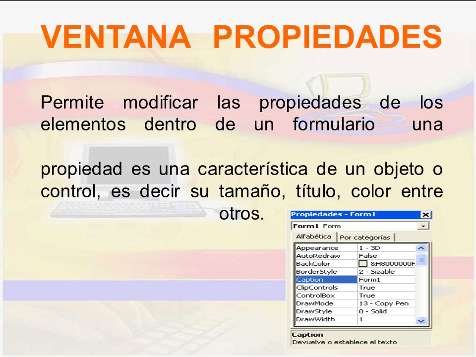 VENTANA PROPIEDADES Permite modificar las propiedades de los elementos dentro de un formulario una propiedad es una característica de un objeto o control, es decir su tamaño, título, color entre otros.