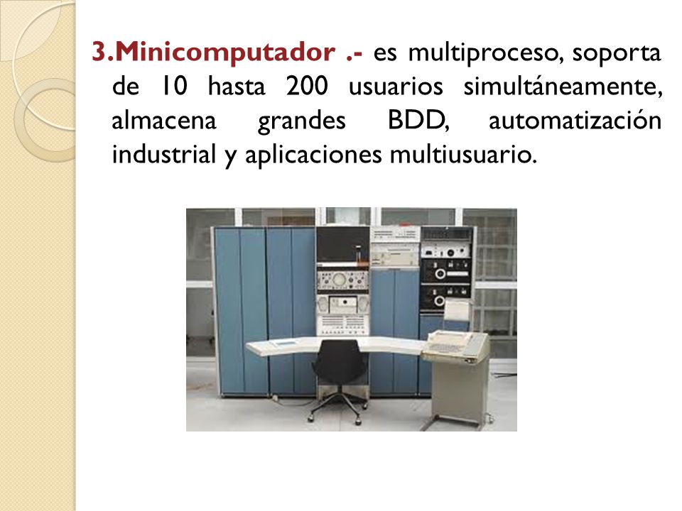 3.Minicomputador .- es multiproceso, soporta de 10 hasta 200 usuarios simultáneamente, almacena grandes BDD, automatización industrial y aplicaciones multiusuario.