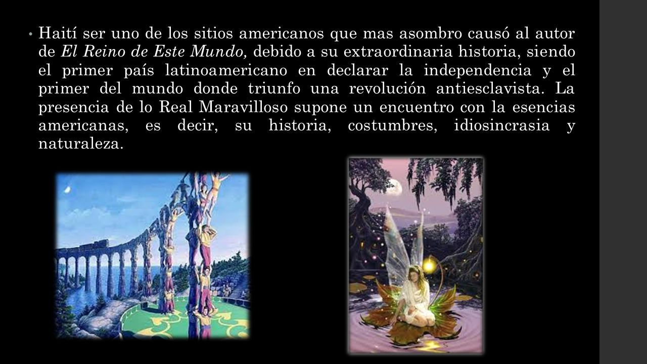 Haití ser uno de los sitios americanos que mas asombro causó al autor de El Reino de Este Mundo, debido a su extraordinaria historia, siendo el primer país latinoamericano en declarar la independencia y el primer del mundo donde triunfo una revolución antiesclavista.