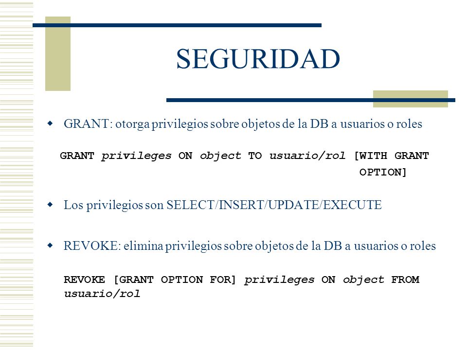 SEGURIDAD GRANT: otorga privilegios sobre objetos de la DB a usuarios o roles. GRANT privileges ON object TO usuario/rol [WITH GRANT.