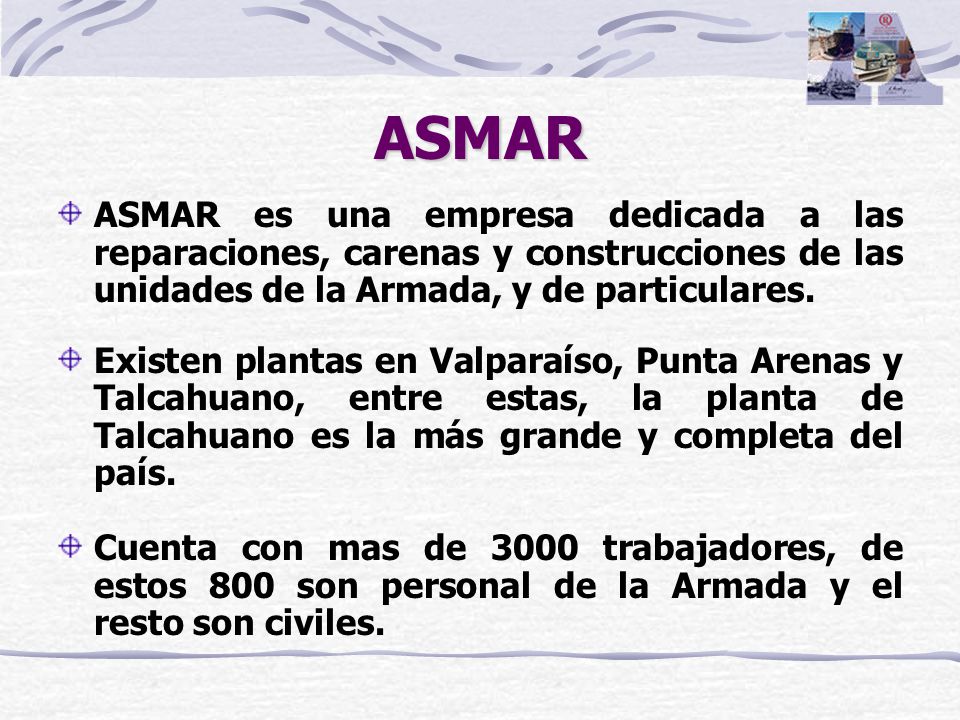 ASMAR ASMAR es una empresa dedicada a las reparaciones, carenas y construcciones de las unidades de la Armada, y de particulares.