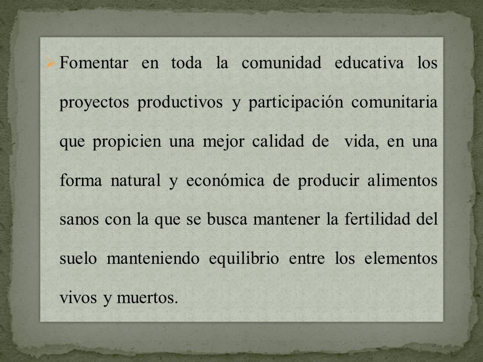 Fomentar en toda la comunidad educativa los proyectos productivos y participación comunitaria que propicien una mejor calidad de vida, en una forma natural y económica de producir alimentos sanos con la que se busca mantener la fertilidad del suelo manteniendo equilibrio entre los elementos vivos y muertos.