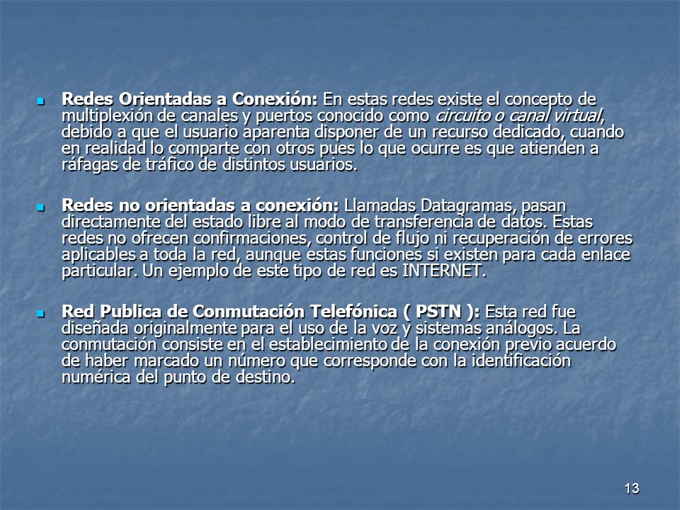 Redes Orientadas a Conexión: En estas redes existe el concepto de multiplexión de canales y puertos conocido como circuito o canal virtual, debido a que el usuario aparenta disponer de un recurso dedicado, cuando en realidad lo comparte con otros pues lo que ocurre es que atienden a ráfagas de tráfico de distintos usuarios.