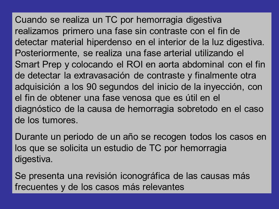 Cuando se realiza un TC por hemorragia digestiva realizamos primero una fase sin contraste con el fin de detectar material hiperdenso en el interior de la luz digestiva. Posteriormente, se realiza una fase arterial utilizando el Smart Prep y colocando el ROI en aorta abdominal con el fin de detectar la extravasación de contraste y finalmente otra adquisición a los 90 segundos del inicio de la inyección, con el fin de obtener una fase venosa que es útil en el diagnóstico de la causa de hemorragia sobretodo en el caso de los tumores.