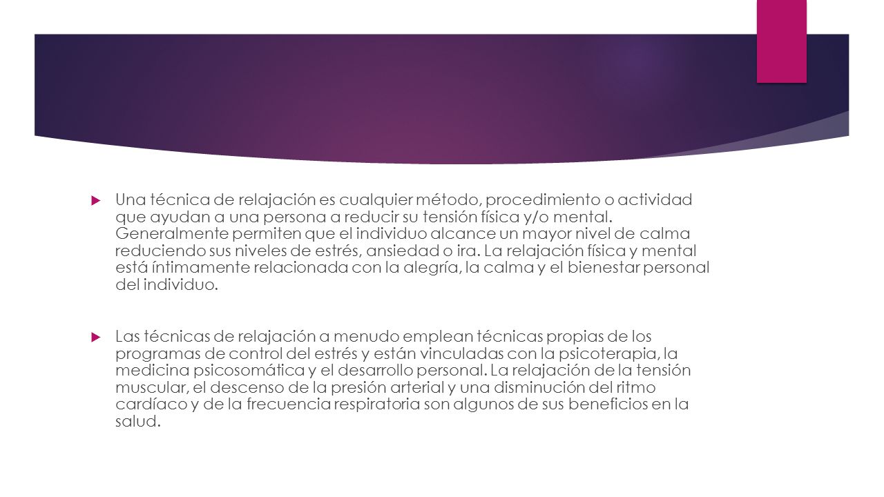 Una técnica de relajación es cualquier método, procedimiento o actividad que ayudan a una persona a reducir su tensión física y/o mental. Generalmente permiten que el individuo alcance un mayor nivel de calma reduciendo sus niveles de estrés, ansiedad o ira. La relajación física y mental está íntimamente relacionada con la alegría, la calma y el bienestar personal del individuo.