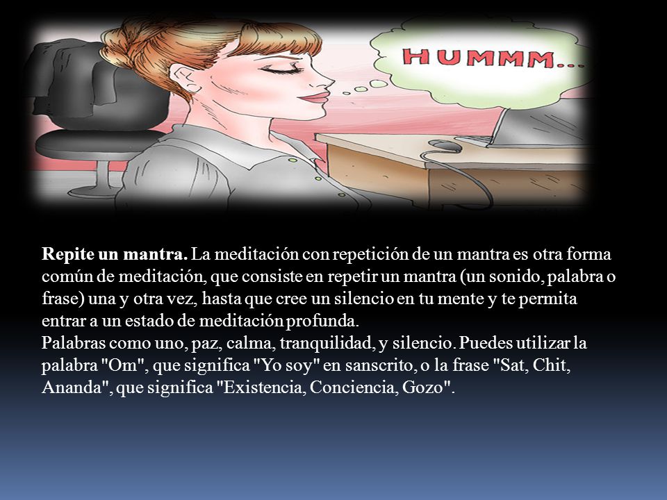 Repite un mantra. La meditación con repetición de un mantra es otra forma común de meditación, que consiste en repetir un mantra (un sonido, palabra o frase) una y otra vez, hasta que cree un silencio en tu mente y te permita entrar a un estado de meditación profunda.