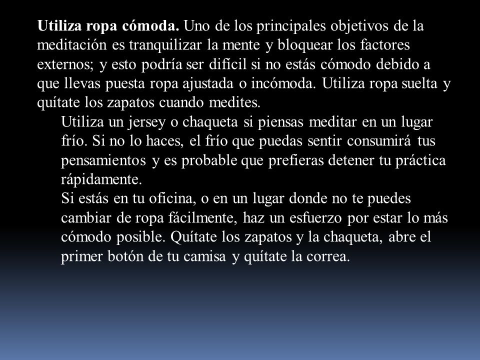 Utiliza ropa cómoda. Uno de los principales objetivos de la meditación es tranquilizar la mente y bloquear los factores externos; y esto podría ser difícil si no estás cómodo debido a que llevas puesta ropa ajustada o incómoda. Utiliza ropa suelta y quítate los zapatos cuando medites.