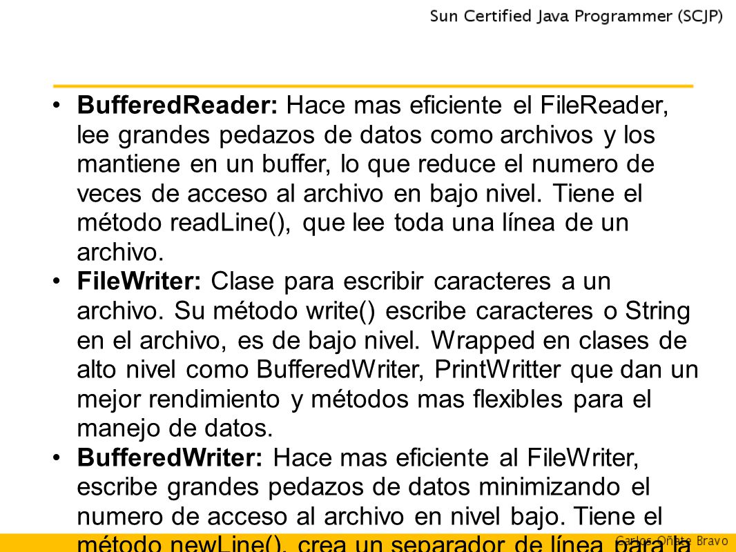 BufferedReader: Hace mas eficiente el FileReader, lee grandes pedazos de datos como archivos y los mantiene en un buffer, lo que reduce el numero de veces de acceso al archivo en bajo nivel. Tiene el método readLine(), que lee toda una línea de un archivo.