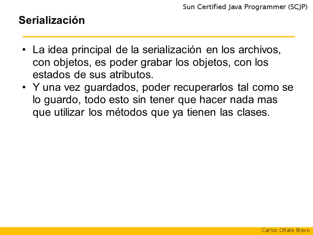 Serialización La idea principal de la serialización en los archivos, con objetos, es poder grabar los objetos, con los estados de sus atributos.