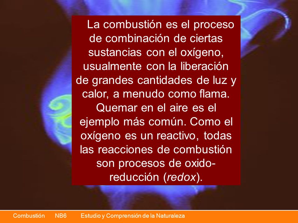 La combustión es el proceso de combinación de ciertas sustancias con el oxígeno, usualmente con la liberación de grandes cantidades de luz y calor, a menudo como flama.