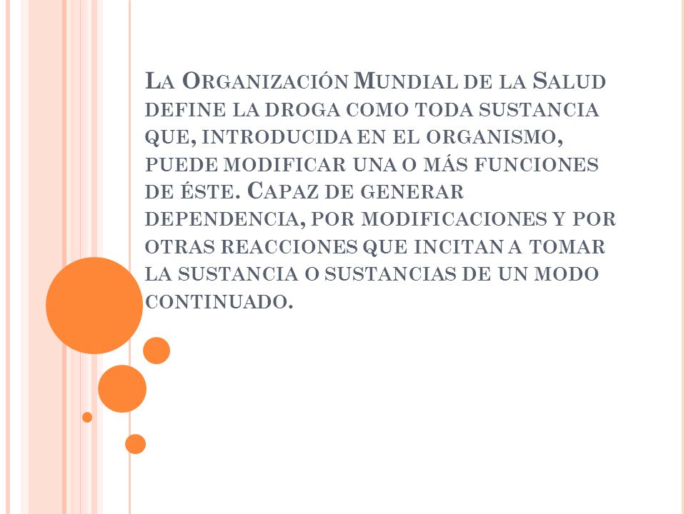La Organización Mundial de la Salud define la droga como toda sustancia que, introducida en el organismo, puede modificar una o más funciones de éste.