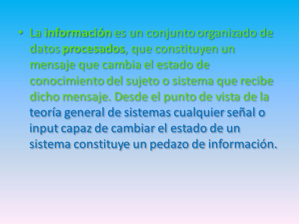 La información es un conjunto organizado de datos procesados, que constituyen un mensaje que cambia el estado de conocimiento del sujeto o sistema que recibe dicho mensaje.