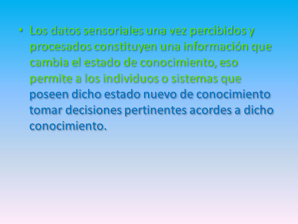 Los datos sensoriales una vez percibidos y procesados constituyen una información que cambia el estado de conocimiento, eso permite a los individuos o sistemas que poseen dicho estado nuevo de conocimiento tomar decisiones pertinentes acordes a dicho conocimiento.
