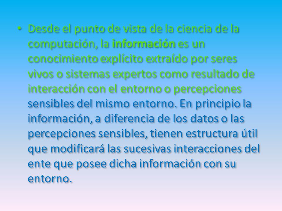 Desde el punto de vista de la ciencia de la computación, la información es un conocimiento explícito extraído por seres vivos o sistemas expertos como resultado de interacción con el entorno o percepciones sensibles del mismo entorno.