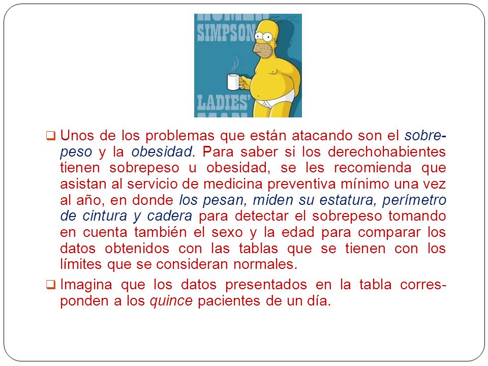 Unos de los problemas que están atacando son el sobre- peso y la obesidad. Para saber si los derechohabientes tienen sobrepeso u obesidad, se les recomienda que asistan al servicio de medicina preventiva mínimo una vez al año, en donde los pesan, miden su estatura, perímetro de cintura y cadera para detectar el sobrepeso tomando en cuenta también el sexo y la edad para comparar los datos obtenidos con las tablas que se tienen con los límites que se consideran normales.