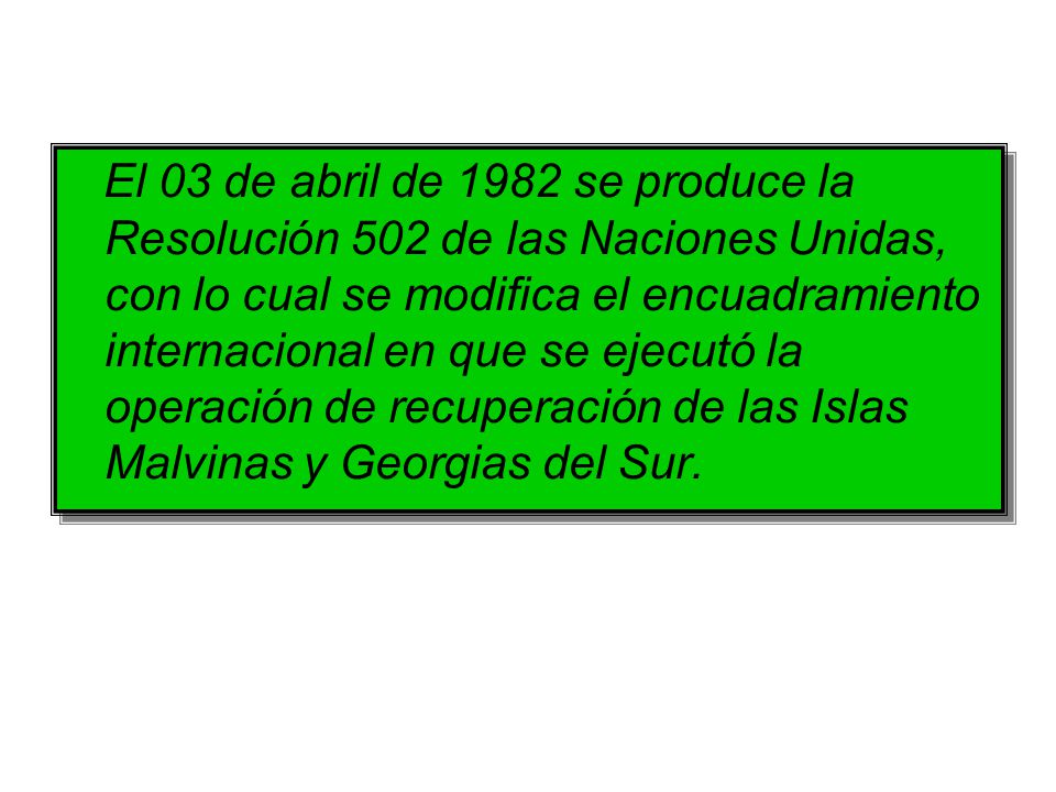 El 03 de abril de 1982 se produce la Resolución 502 de las Naciones Unidas, con lo cual se modifica el encuadramiento internacional en que se ejecutó la operación de recuperación de las Islas Malvinas y Georgias del Sur.