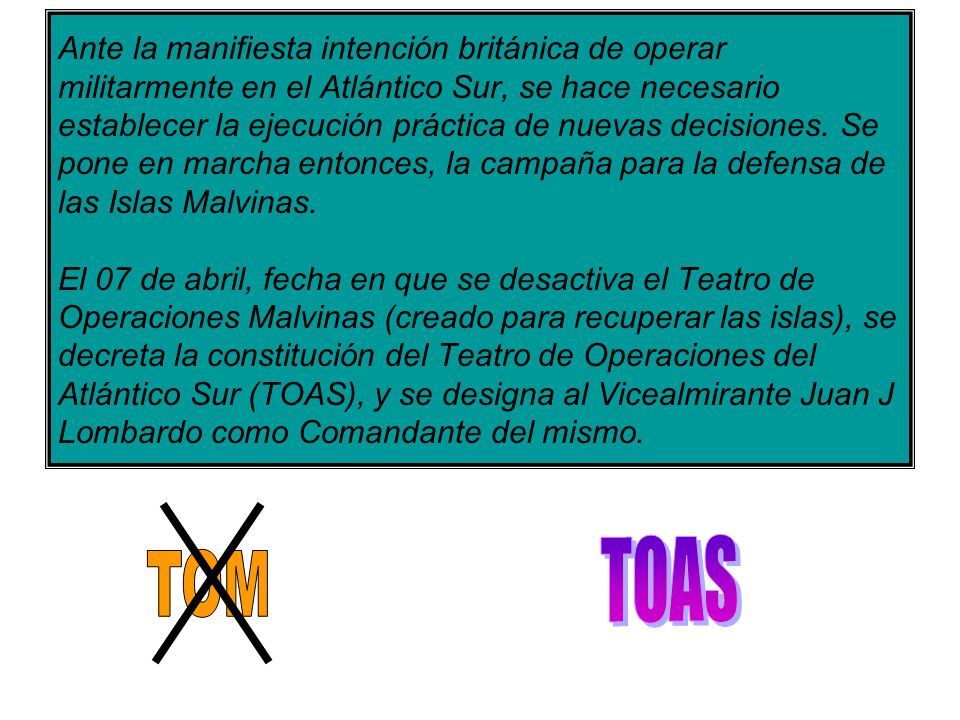 Ante la manifiesta intención británica de operar militarmente en el Atlántico Sur, se hace necesario establecer la ejecución práctica de nuevas decisiones. Se pone en marcha entonces, la campaña para la defensa de las Islas Malvinas. El 07 de abril, fecha en que se desactiva el Teatro de Operaciones Malvinas (creado para recuperar las islas), se decreta la constitución del Teatro de Operaciones del Atlántico Sur (TOAS), y se designa al Vicealmirante Juan J Lombardo como Comandante del mismo.