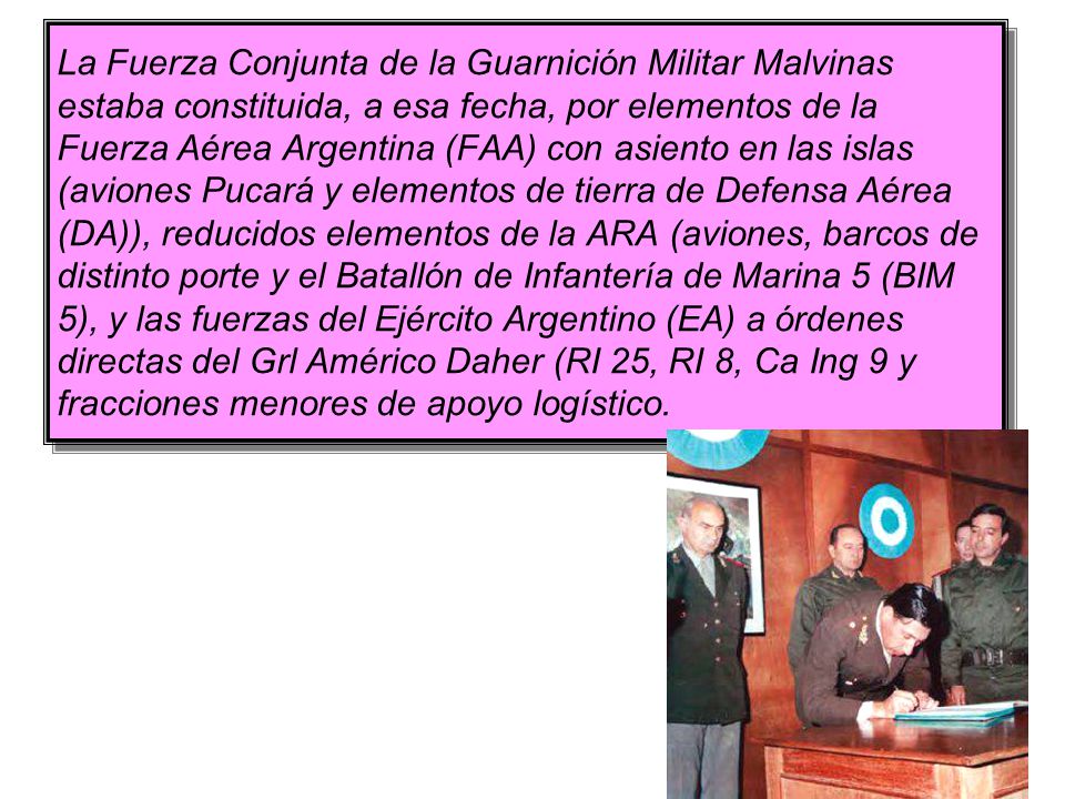 La Fuerza Conjunta de la Guarnición Militar Malvinas estaba constituida, a esa fecha, por elementos de la Fuerza Aérea Argentina (FAA) con asiento en las islas (aviones Pucará y elementos de tierra de Defensa Aérea (DA)), reducidos elementos de la ARA (aviones, barcos de distinto porte y el Batallón de Infantería de Marina 5 (BIM 5), y las fuerzas del Ejército Argentino (EA) a órdenes directas del Grl Américo Daher (RI 25, RI 8, Ca Ing 9 y fracciones menores de apoyo logístico.