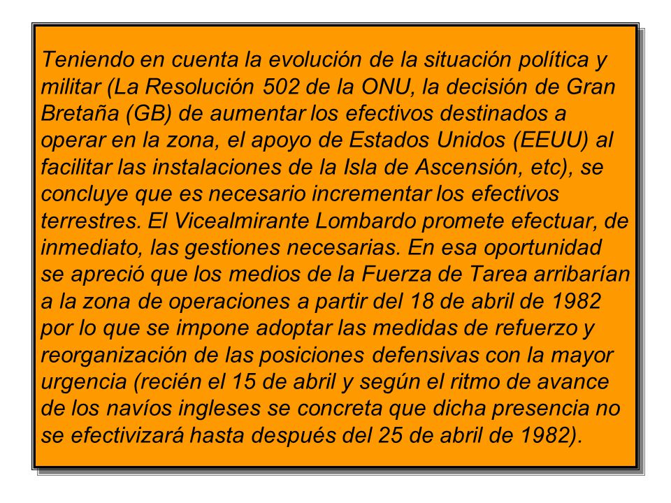 Teniendo en cuenta la evolución de la situación política y militar (La Resolución 502 de la ONU, la decisión de Gran Bretaña (GB) de aumentar los efectivos destinados a operar en la zona, el apoyo de Estados Unidos (EEUU) al facilitar las instalaciones de la Isla de Ascensión, etc), se concluye que es necesario incrementar los efectivos terrestres.