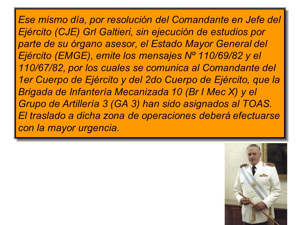 Ese mismo día, por resolución del Comandante en Jefe del Ejército (CJE) Grl Galtieri, sin ejecución de estudios por parte de su órgano asesor, el Estado Mayor General del Ejército (EMGE), emite los mensajes Nº 110/69/82 y el 110/67/82, por los cuales se comunica al Comandante del 1er Cuerpo de Ejército y del 2do Cuerpo de Ejército, que la Brigada de Infantería Mecanizada 10 (Br I Mec X) y el Grupo de Artillería 3 (GA 3) han sido asignados al TOAS.
