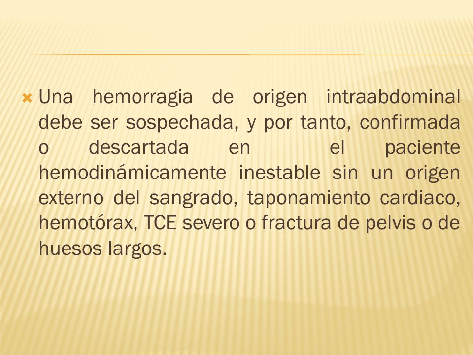 Una hemorragia de origen intraabdominal debe ser sospechada, y por tanto, confirmada o descartada en el paciente hemodinámicamente inestable sin un origen externo del sangrado, taponamiento cardiaco, hemotórax, TCE severo o fractura de pelvis o de huesos largos.