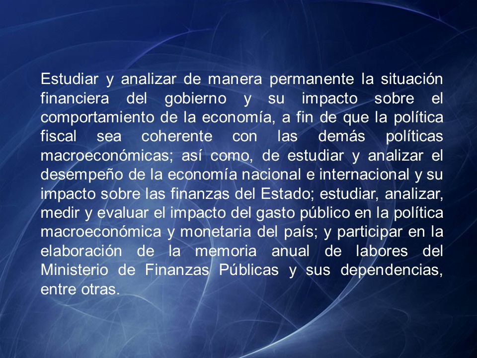 Estudiar y analizar de manera permanente la situación financiera del gobierno y su impacto sobre el comportamiento de la economía, a fin de que la política fiscal sea coherente con las demás políticas macroeconómicas; así como, de estudiar y analizar el desempeño de la economía nacional e internacional y su impacto sobre las finanzas del Estado; estudiar, analizar, medir y evaluar el impacto del gasto público en la política macroeconómica y monetaria del país; y participar en la elaboración de la memoria anual de labores del Ministerio de Finanzas Públicas y sus dependencias, entre otras.
