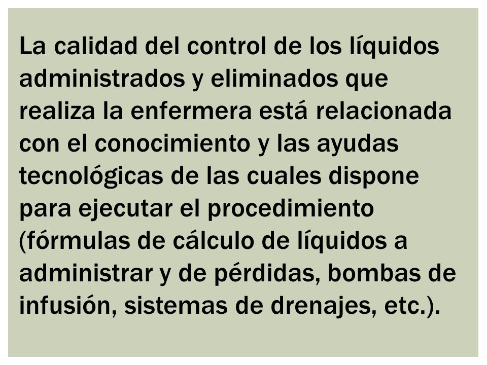 La calidad del control de los líquidos administrados y eliminados que realiza la enfermera está relacionada con el conocimiento y las ayudas tecnológicas de las cuales dispone para ejecutar el procedimiento (fórmulas de cálculo de líquidos a administrar y de pérdidas, bombas de infusión, sistemas de drenajes, etc.).