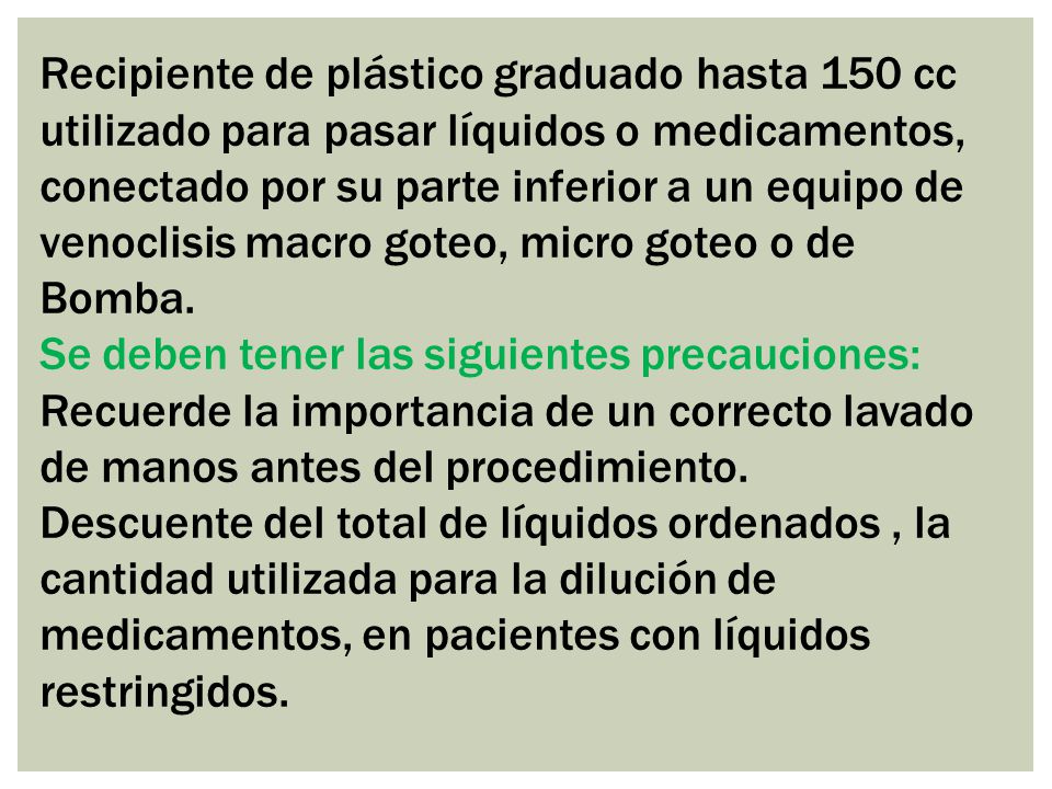 Recipiente de plástico graduado hasta 150 cc utilizado para pasar líquidos o medicamentos, conectado por su parte inferior a un equipo de venoclisis macro goteo, micro goteo o de Bomba.