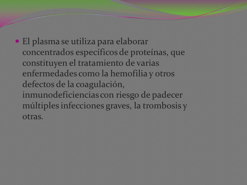 El plasma se utiliza para elaborar concentrados específicos de proteínas, que constituyen el tratamiento de varias enfermedades como la hemofilia y otros defectos de la coagulación, inmunodeficiencias con riesgo de padecer múltiples infecciones graves, la trombosis y otras.