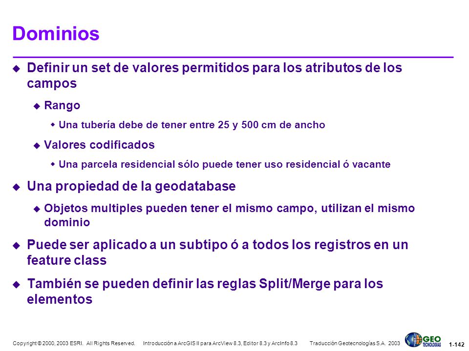 Dominios Definir un set de valores permitidos para los atributos de los campos. Rango. Una tubería debe de tener entre 25 y 500 cm de ancho.