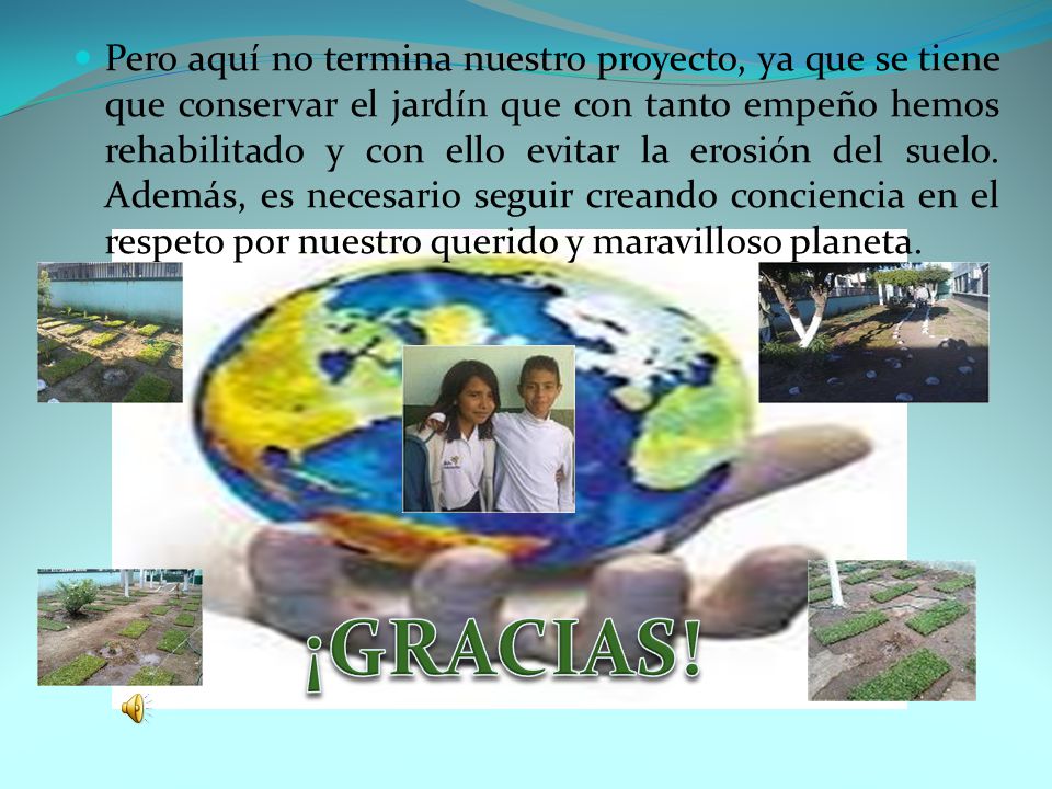 Pero aquí no termina nuestro proyecto, ya que se tiene que conservar el jardín que con tanto empeño hemos rehabilitado y con ello evitar la erosión del suelo. Además, es necesario seguir creando conciencia en el respeto por nuestro querido y maravilloso planeta.