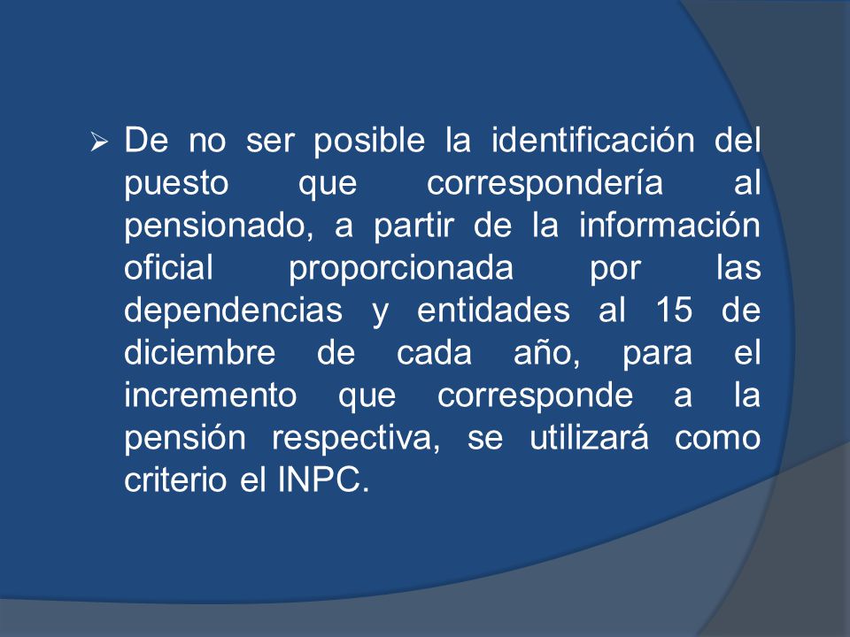 De no ser posible la identificación del puesto que correspondería al pensionado, a partir de la información oficial proporcionada por las dependencias y entidades al 15 de diciembre de cada año, para el incremento que corresponde a la pensión respectiva, se utilizará como criterio el INPC.