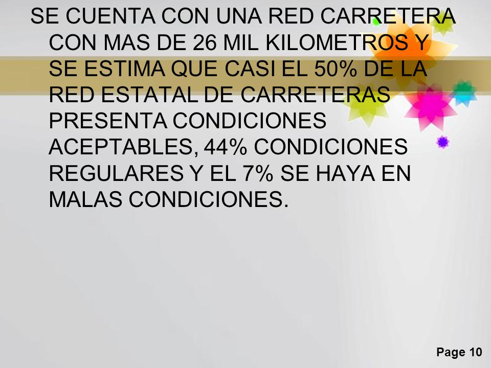 SE CUENTA CON UNA RED CARRETERA CON MAS DE 26 MIL KILOMETROS Y SE ESTIMA QUE CASI EL 50% DE LA RED ESTATAL DE CARRETERAS PRESENTA CONDICIONES ACEPTABLES, 44% CONDICIONES REGULARES Y EL 7% SE HAYA EN MALAS CONDICIONES.