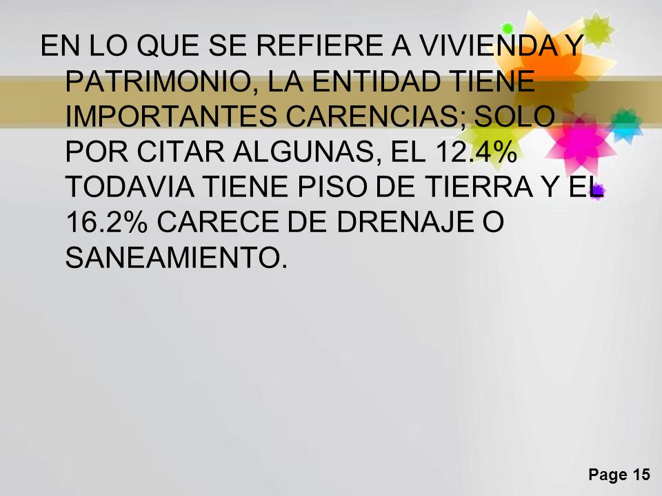 EN LO QUE SE REFIERE A VIVIENDA Y PATRIMONIO, LA ENTIDAD TIENE IMPORTANTES CARENCIAS; SOLO POR CITAR ALGUNAS, EL 12.4% TODAVIA TIENE PISO DE TIERRA Y EL 16.2% CARECE DE DRENAJE O SANEAMIENTO.