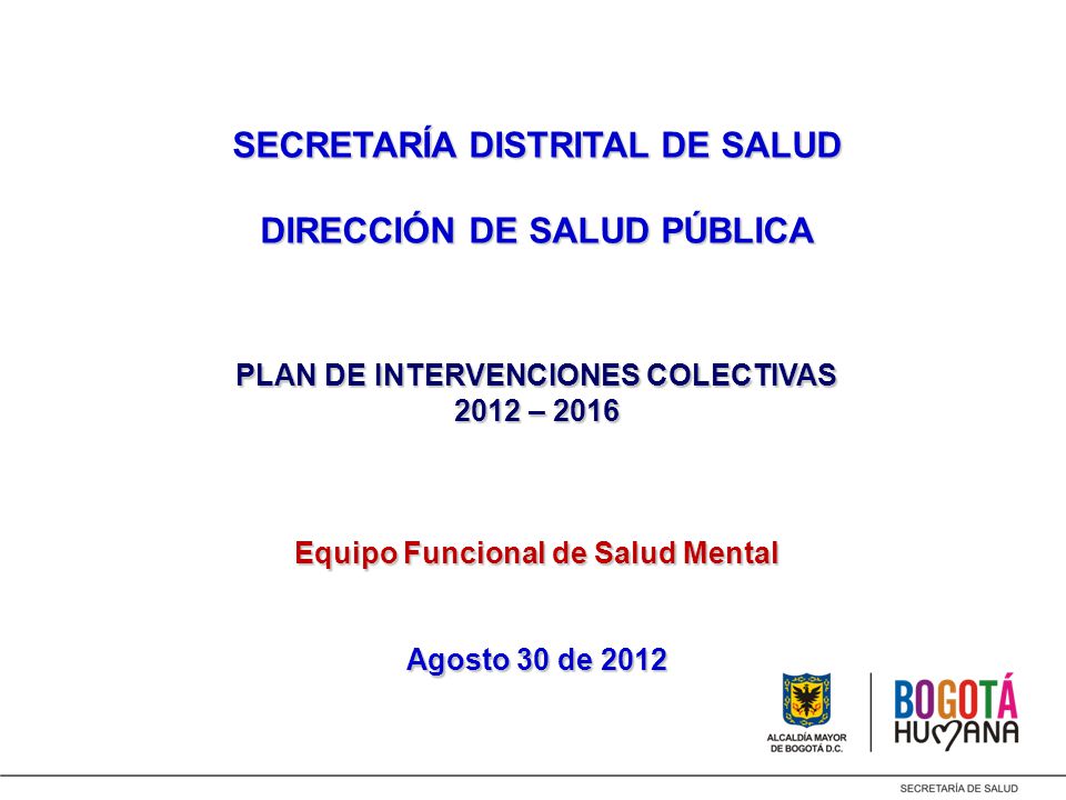 SECRETARÍA DISTRITAL DE SALUD DIRECCIÓN DE SALUD PÚBLICA PLAN DE INTERVENCIONES COLECTIVAS 2012 – 2016 Equipo Funcional de Salud Mental Agosto 30 de 2012