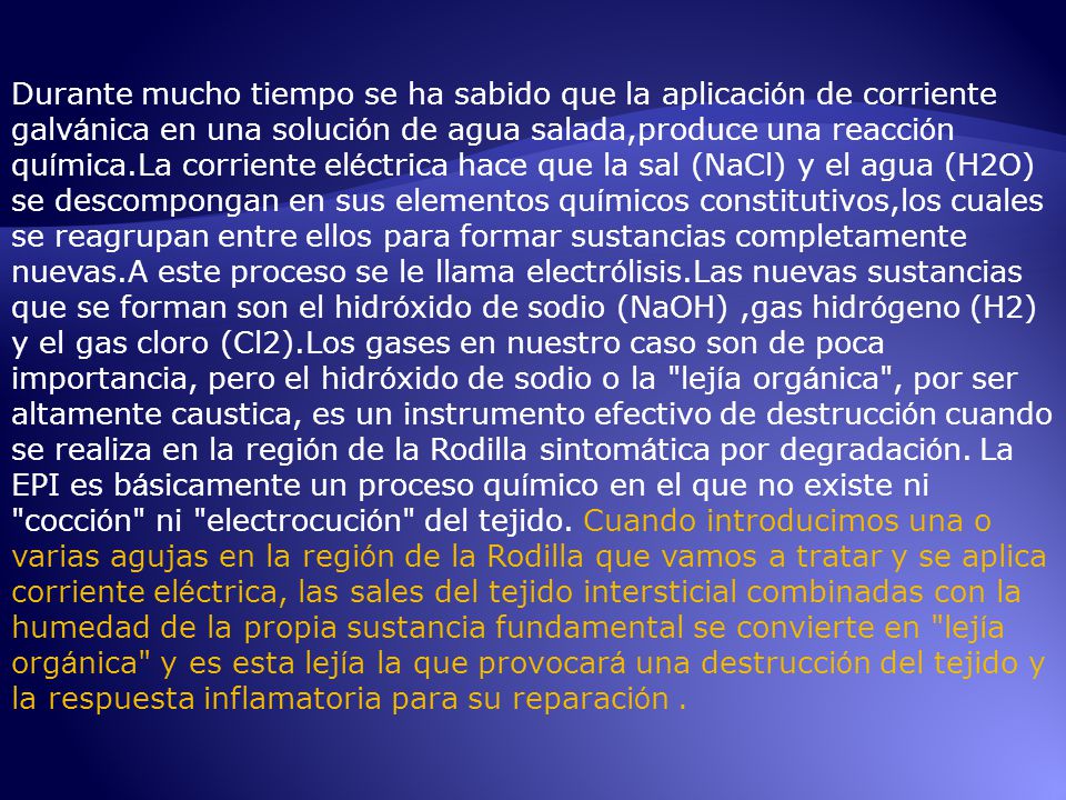 Durante mucho tiempo se ha sabido que la aplicación de corriente galvánica en una solución de agua salada,produce una reacción química.La corriente eléctrica hace que la sal (NaCl) y el agua (H2O) se descompongan en sus elementos químicos constitutivos,los cuales se reagrupan entre ellos para formar sustancias completamente nuevas.A este proceso se le llama electrólisis.Las nuevas sustancias que se forman son el hidróxido de sodio (NaOH) ,gas hidrógeno (H2) y el gas cloro (Cl2).Los gases en nuestro caso son de poca importancia, pero el hidróxido de sodio o la lejía orgánica , por ser altamente caustica, es un instrumento efectivo de destrucción cuando se realiza en la región de la Rodilla sintomática por degradación.