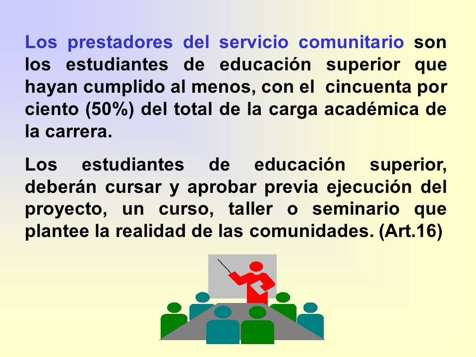 Los prestadores del servicio comunitario son los estudiantes de educación superior que hayan cumplido al menos, con el cincuenta por ciento (50%) del total de la carga académica de la carrera.