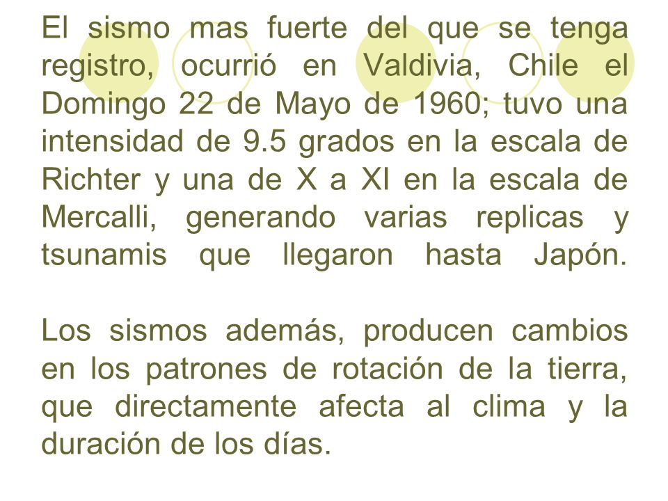 El sismo mas fuerte del que se tenga registro, ocurrió en Valdivia, Chile el Domingo 22 de Mayo de 1960; tuvo una intensidad de 9.5 grados en la escala de Richter y una de X a XI en la escala de Mercalli, generando varias replicas y tsunamis que llegaron hasta Japón.
