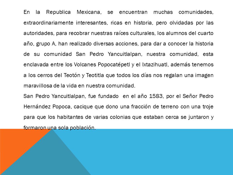 En la Republica Mexicana, se encuentran muchas comunidades, extraordinariamente interesantes, ricas en historia, pero olvidadas por las autoridades, para recobrar nuestras raíces culturales, los alumnos del cuarto año, grupo A, han realizado diversas acciones, para dar a conocer la historia de su comunidad San Pedro Yancuitlalpan, nuestra comunidad, esta enclavada entre los Volcanes Popocatépetl y el Ixtazihuatl, además tenemos a los cerros del Teotón y Teotitla que todos los días nos regalan una imagen maravillosa de la vida en nuestra comunidad.