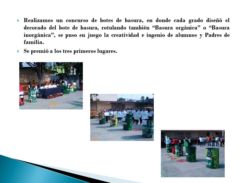 Realizamos un concurso de botes de basura, en donde cada grado diseñó el decorado del bote de basura, rotulando también Basura orgánica o Basura inorgánica , se puso en juego la creatividad e ingenio de alumnos y Padres de familia.