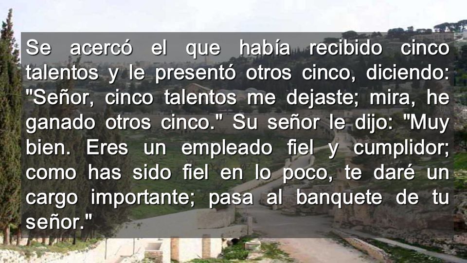 Se acercó el que había recibido cinco talentos y le presentó otros cinco, diciendo: Señor, cinco talentos me dejaste; mira, he ganado otros cinco. Su señor le dijo: Muy bien.