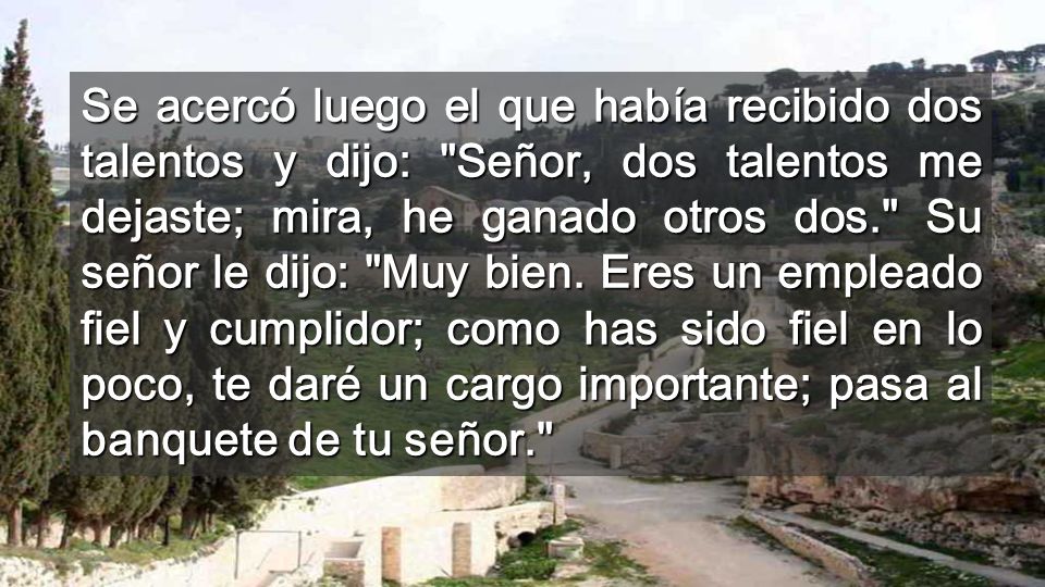 Se acercó luego el que había recibido dos talentos y dijo: Señor, dos talentos me dejaste; mira, he ganado otros dos. Su señor le dijo: Muy bien.
