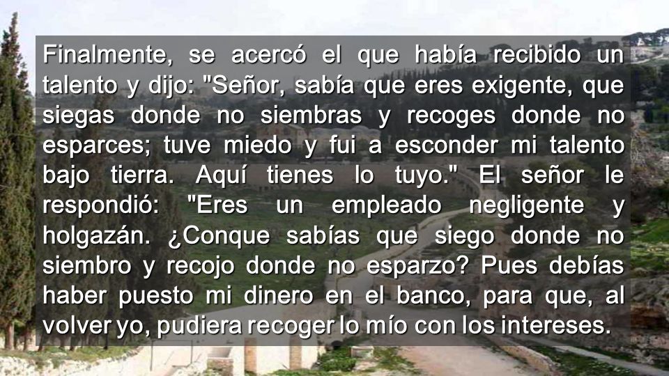Finalmente, se acercó el que había recibido un talento y dijo: Señor, sabía que eres exigente, que siegas donde no siembras y recoges donde no esparces; tuve miedo y fui a esconder mi talento bajo tierra.
