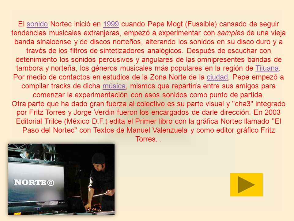 El sonido Nortec inició en 1999 cuando Pepe Mogt (Fussible) cansado de seguir tendencias musicales extranjeras, empezó a experimentar con samples de una vieja banda sinaloense y de discos norteños, alterando los sonidos en su disco duro y a través de los filtros de sintetizadores analógicos. Después de escuchar con detenimiento los sonidos percusivos y angulares de las omnipresentes bandas de tambora y norteña, los géneros musicales más populares en la región de Tijuana. Por medio de contactos en estudios de la Zona Norte de la ciudad, Pepe empezó a compilar tracks de dicha música, mismos que repartiría entre sus amigos para comenzar la experimentación con esos sonidos como punto de partida.