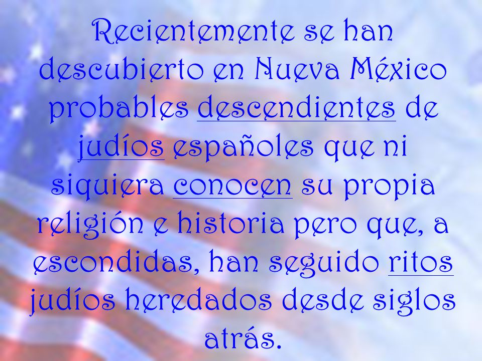 Recientemente se han descubierto en Nueva México probables descendientes de judíos españoles que ni siquiera conocen su propia religión e historia pero que, a escondidas, han seguido ritos judíos heredados desde siglos atrás.