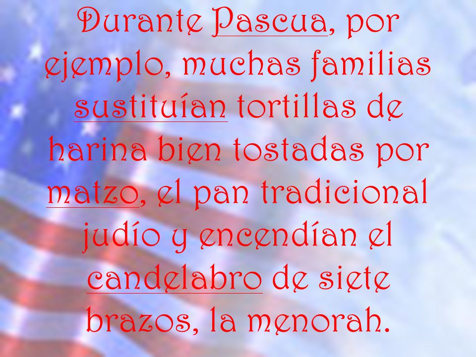 Durante Pascua, por ejemplo, muchas familias sustituían tortillas de harina bien tostadas por matzo, el pan tradicional judío y encendían el candelabro de siete brazos, la menorah.