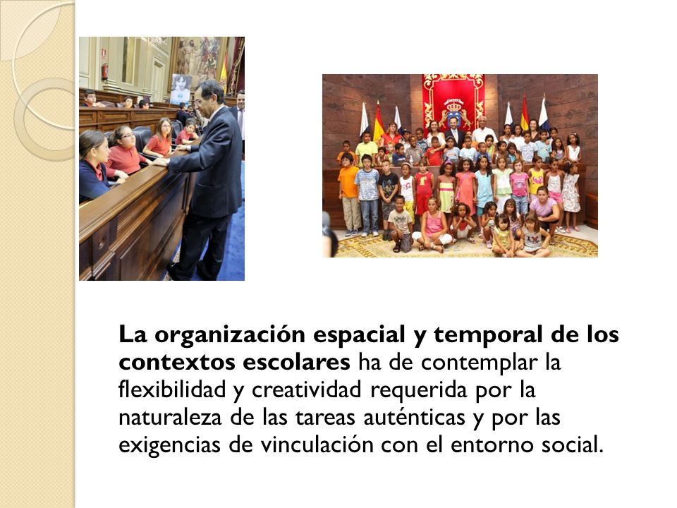 La organización espacial y temporal de los contextos escolares ha de contemplar la flexibilidad y creatividad requerida por la naturaleza de las tareas auténticas y por las exigencias de vinculación con el entorno social.