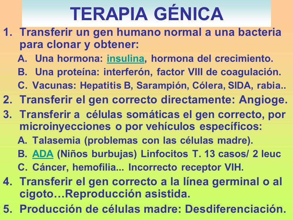 TERAPIA GÉNICA Transferir un gen humano normal a una bacteria para clonar y obtener: Una hormona: insulina, hormona del crecimiento.